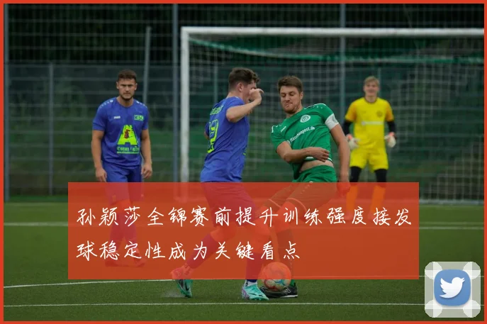 孙颖莎全锦赛前提升训练强度接发球稳定性成为关键看点