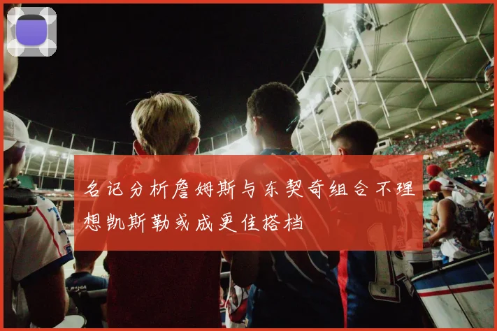 名记分析詹姆斯与东契奇组合不理想凯斯勒或成更佳搭档