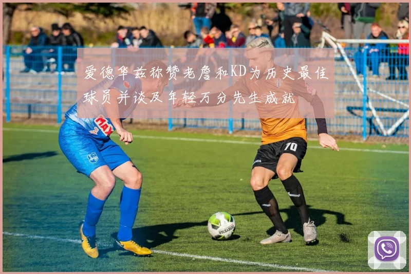 爱德华兹称赞老詹和KD为历史最佳球员并谈及年轻万分先生成就