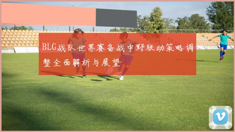 BLG战队世界赛备战中野联动策略调整全面解析与展望