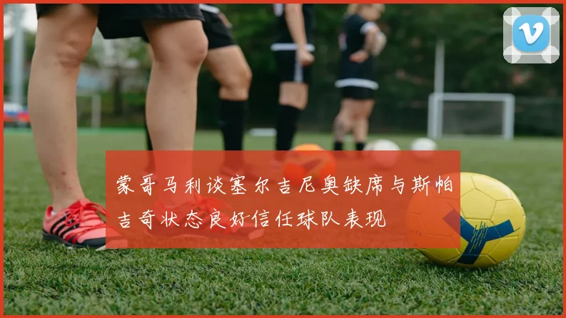 蒙哥马利谈塞尔吉尼奥缺席与斯帕吉奇状态良好信任球队表现